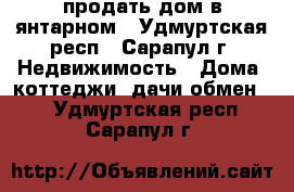 продать дом в янтарном - Удмуртская респ., Сарапул г. Недвижимость » Дома, коттеджи, дачи обмен   . Удмуртская респ.,Сарапул г.